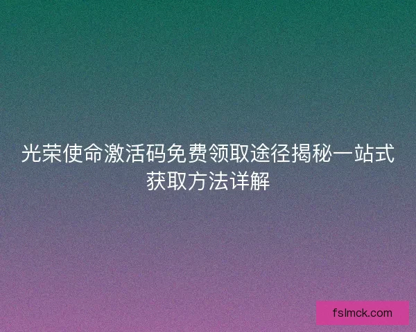 光荣使命激活码免费领取途径揭秘一站式获取方法详解