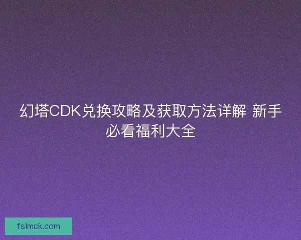 幻塔CDK兑换攻略及获取方法详解 新手必看福利大全