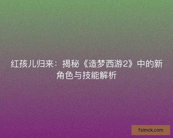 红孩儿归来：揭秘《造梦西游2》中的新角色与技能解析