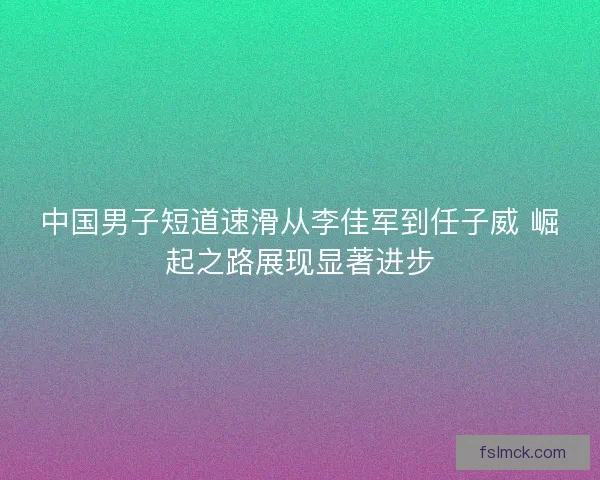 中国男子短道速滑从李佳军到任子威 崛起之路展现显著进步