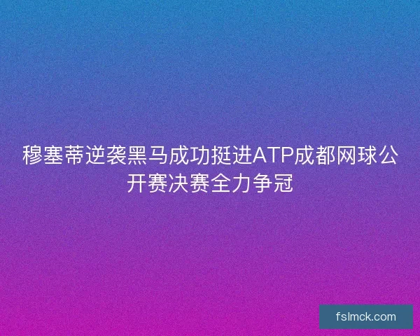 穆塞蒂逆袭黑马成功挺进ATP成都网球公开赛决赛全力争冠