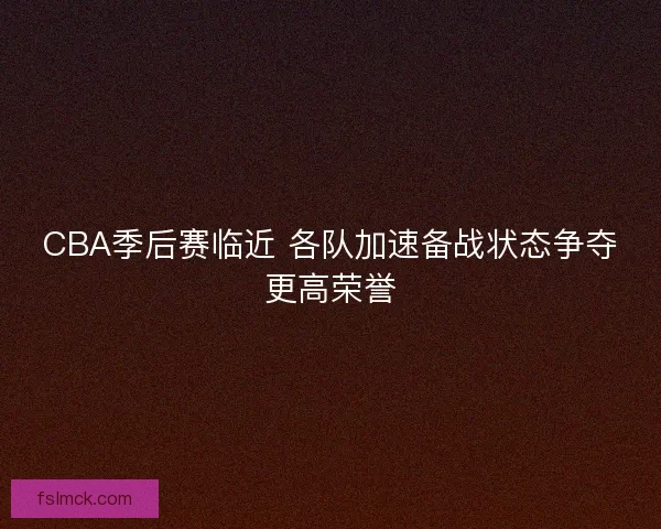 CBA季后赛临近 各队加速备战状态争夺更高荣誉