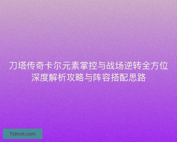 刀塔传奇卡尔元素掌控与战场逆转全方位深度解析攻略与阵容搭配思路