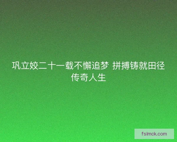 巩立姣二十一载不懈追梦 拼搏铸就田径传奇人生