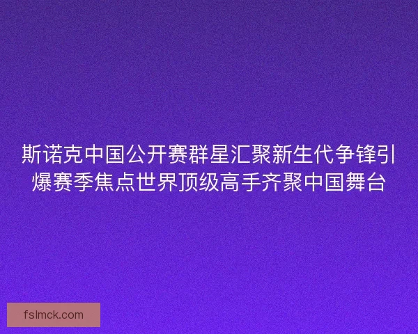斯诺克中国公开赛群星汇聚新生代争锋引爆赛季焦点世界顶级高手齐聚中国舞台
