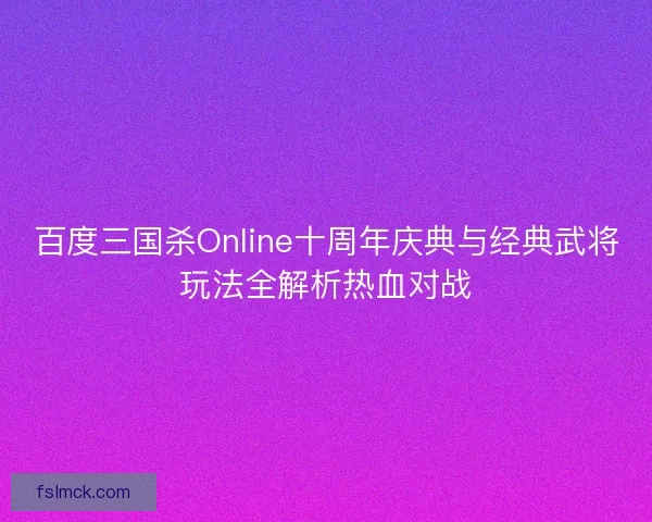 百度三国杀Online十周年庆典与经典武将玩法全解析热血对战