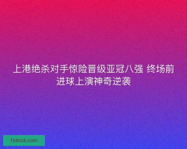 上港绝杀对手惊险晋级亚冠八强 终场前进球上演神奇逆袭