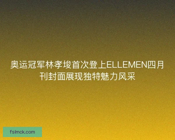 奥运冠军林孝埈首次登上ELLEMEN四月刊封面展现独特魅力风采 奥运冠军林孝埈首次登上ELLEMEN四月刊封面展现独特魅力风采
