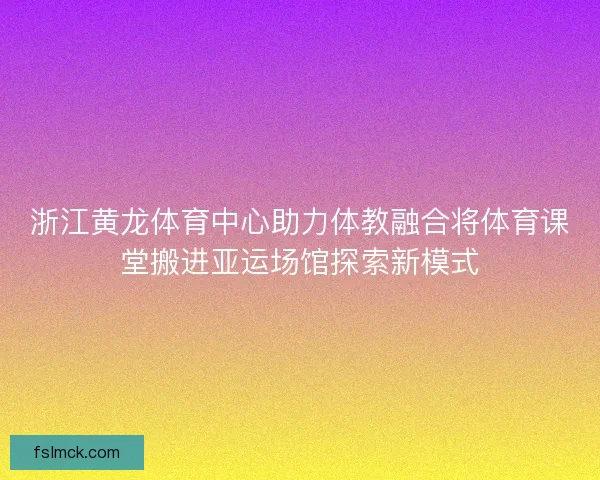 浙江黄龙体育中心助力体教融合将体育课堂搬进亚运场馆探索新模式 浙江黄龙体育中心助力体教融合将体育课堂搬进亚运场馆探索新模式