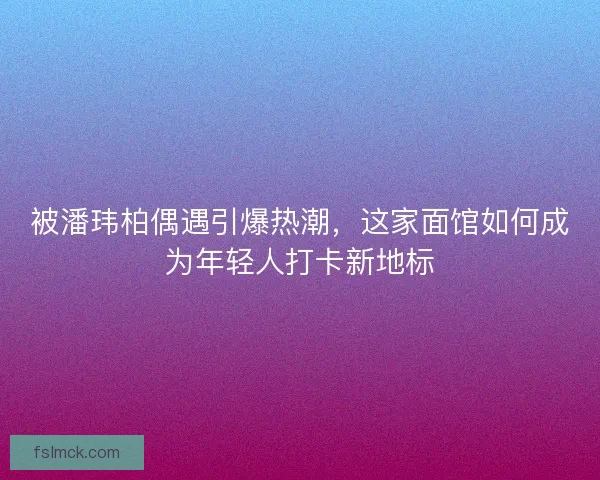 被潘玮柏偶遇引爆热潮，这家面馆如何成为年轻人打卡新地标