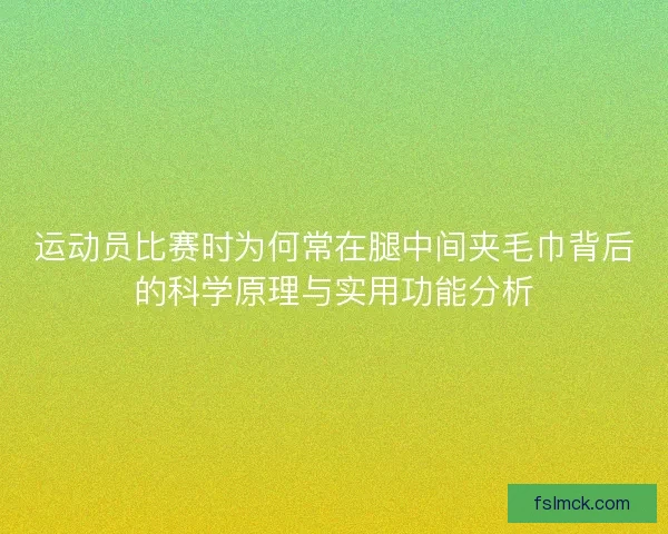 运动员比赛时为何常在腿中间夹毛巾背后的科学原理与实用功能分析 运动员比赛时为何常在腿中间夹毛巾背后的科学原理与实用功能分析