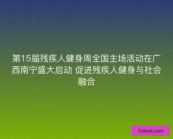 第15届残疾人健身周全国主场活动在广西南宁盛大启动 促进残疾人健身与社会融合 第15届残疾人健身周全国主场活动在广西南宁盛大启动 促进残疾人健身与社会融合