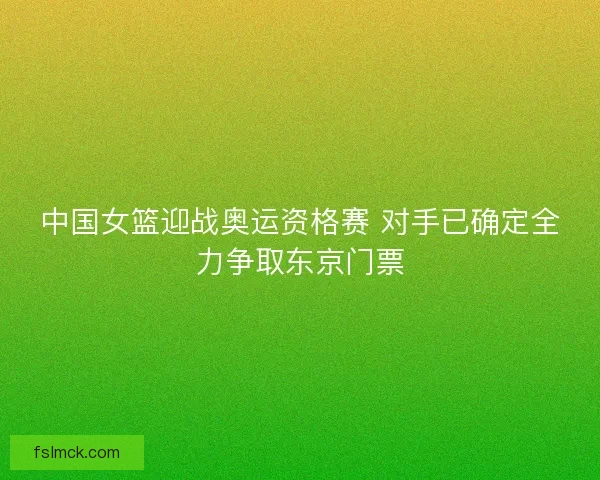 中国女篮迎战奥运资格赛 对手已确定全力争取东京门票 中国女篮迎战奥运资格赛 对手已确定全力争取东京门票