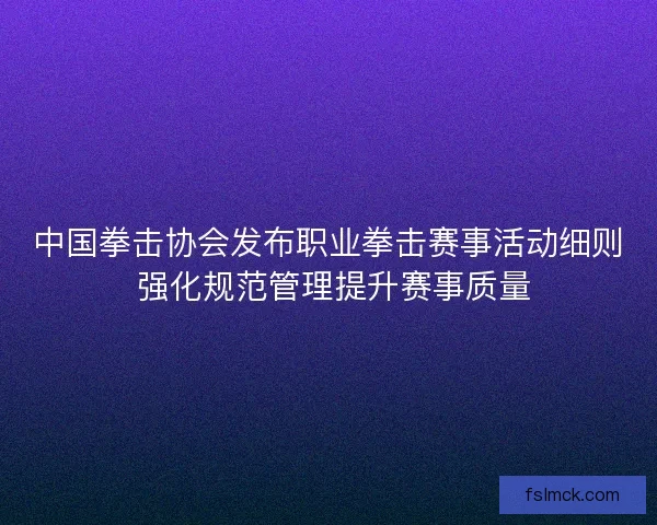 中国拳击协会发布职业拳击赛事活动细则 强化规范管理提升赛事质量