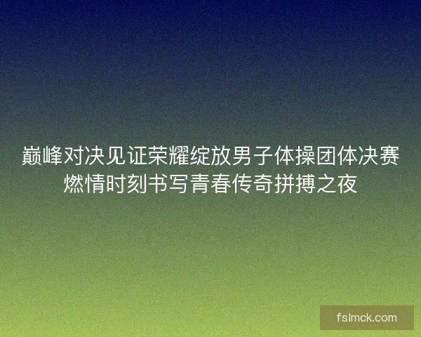 巅峰对决见证荣耀绽放男子体操团体决赛燃情时刻书写青春传奇拼搏之夜