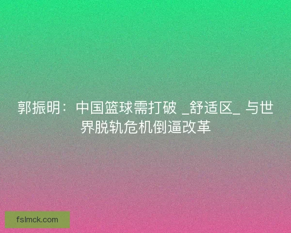 郭振明：中国篮球需打破 _舒适区_ 与世界脱轨危机倒逼改革