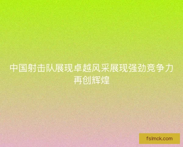 中国射击队展现卓越风采展现强劲竞争力再创辉煌
