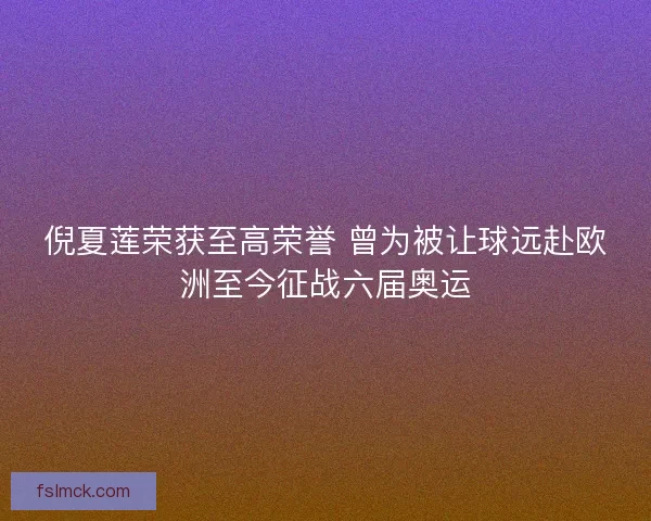 倪夏莲荣获至高荣誉 曾为被让球远赴欧洲至今征战六届奥运