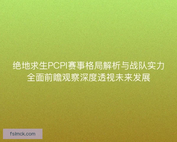 绝地求生PCPI赛事格局解析与战队实力全面前瞻观察深度透视未来发展