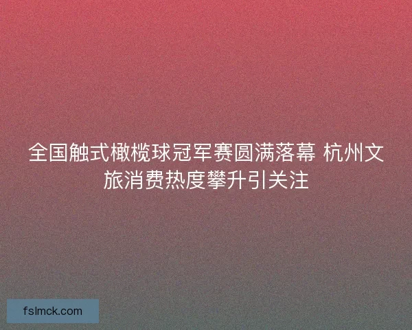 全国触式橄榄球冠军赛圆满落幕 杭州文旅消费热度攀升引关注
