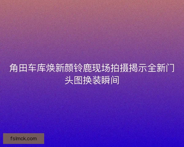 角田车库焕新颜铃鹿现场拍摄揭示全新门头图换装瞬间 角田车库焕新颜铃鹿现场拍摄揭示全新门头图换装瞬间