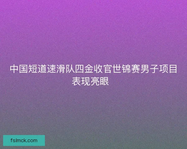 中国短道速滑队四金收官世锦赛男子项目表现亮眼 中国短道速滑队四金收官世锦赛男子项目表现亮眼